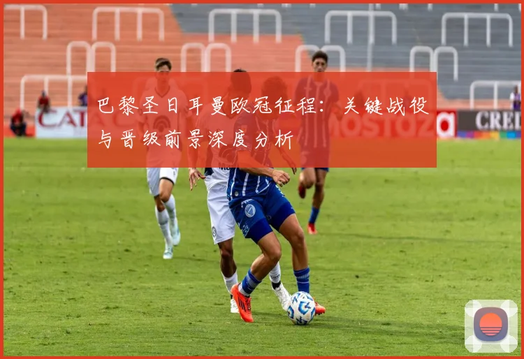 巴黎圣日耳曼欧冠征程：关键战役与晋级前景深度分析