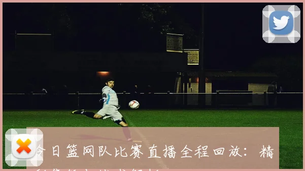 今日篮网队比赛直播全程回放：精彩集锦与战术解析
