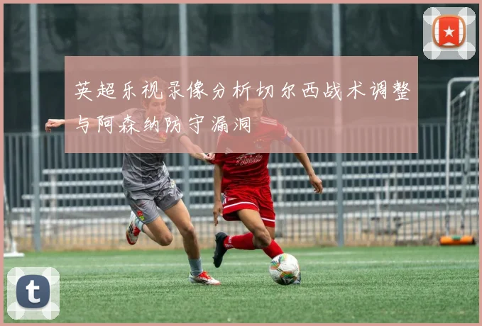 英超乐视录像分析切尔西战术调整与阿森纳防守漏洞