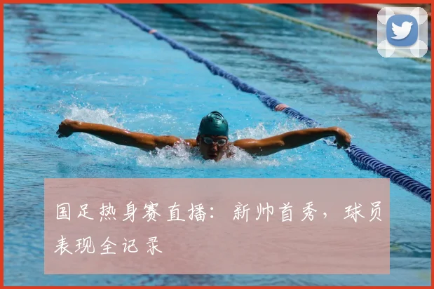 国足热身赛直播：新帅首秀，球员表现全记录