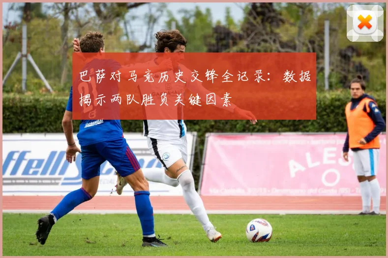 巴萨对马竞历史交锋全记录：数据揭示两队胜负关键因素