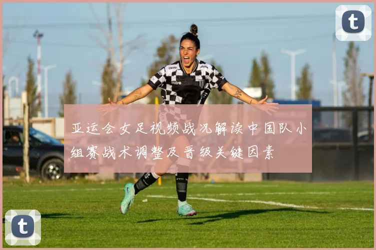 亚运会女足视频战况解读中国队小组赛战术调整及晋级关键因素