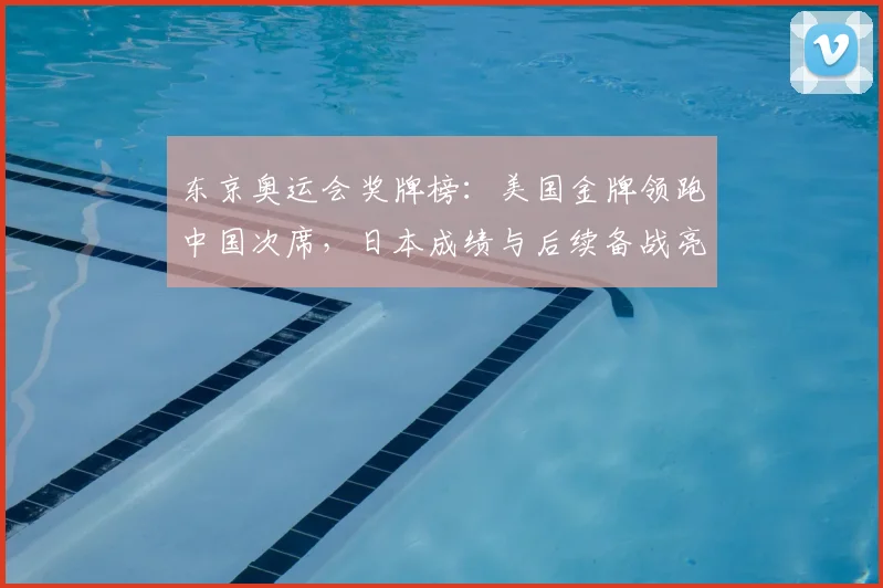 东京奥运会奖牌榜：美国金牌领跑中国次席，日本成绩与后续备战亮点